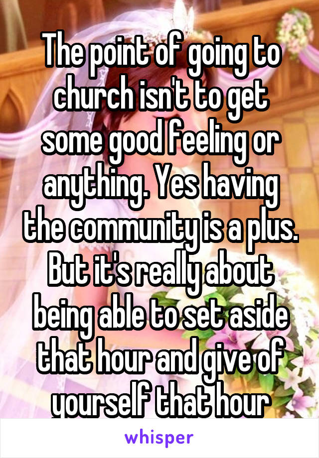 The point of going to church isn't to get some good feeling or anything. Yes having the community is a plus. But it's really about being able to set aside that hour and give of yourself that hour