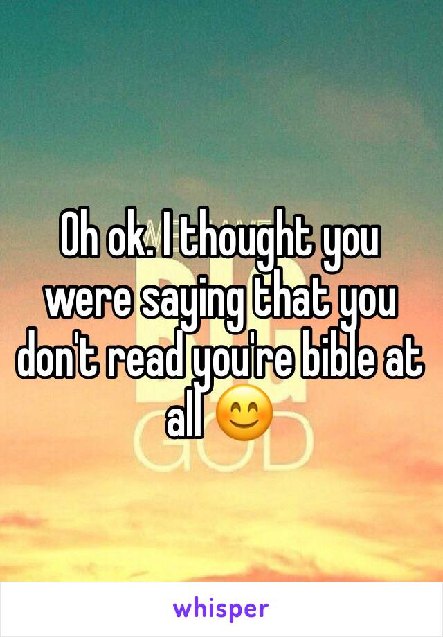 Oh ok. I thought you were saying that you don't read you're bible at all 😊