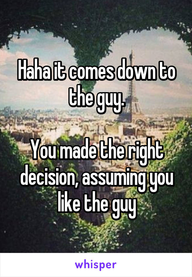 Haha it comes down to the guy.

You made the right decision, assuming you like the guy