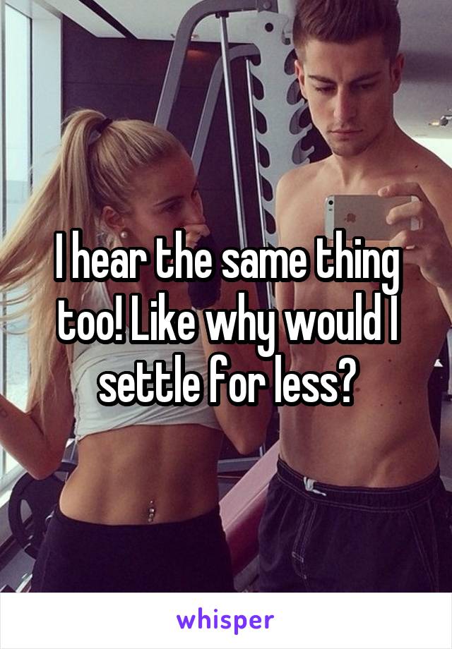 I hear the same thing too! Like why would I settle for less?