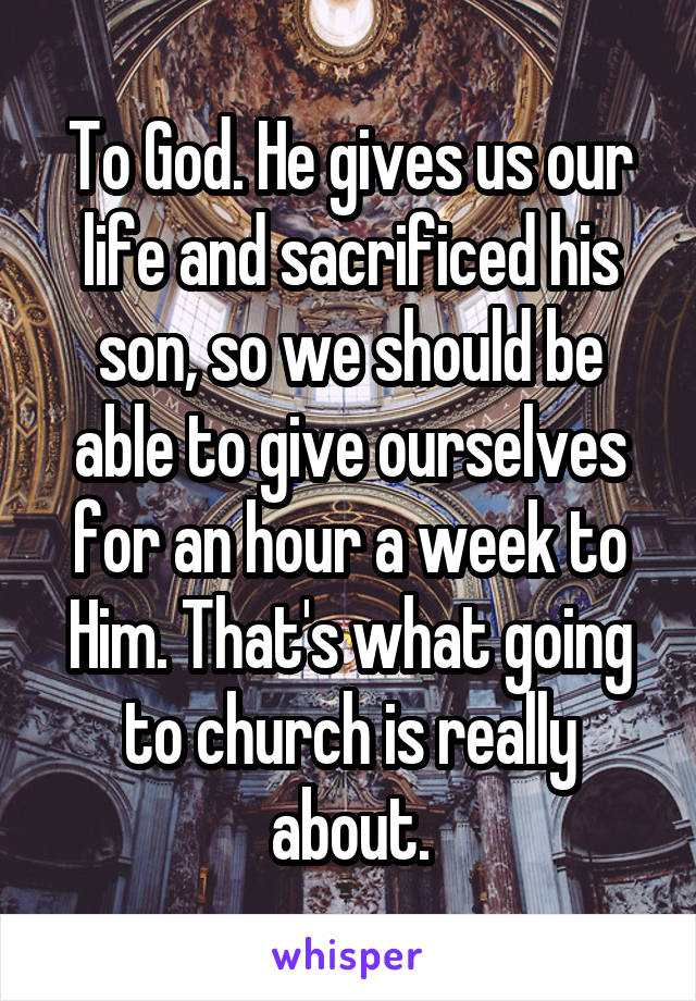 To God. He gives us our life and sacrificed his son, so we should be able to give ourselves for an hour a week to Him. That's what going to church is really about.