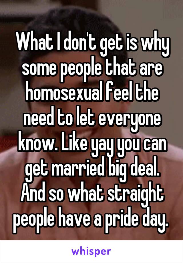 What I don't get is why some people that are homosexual feel the need to let everyone know. Like yay you can get married big deal. And so what straight people have a pride day. 