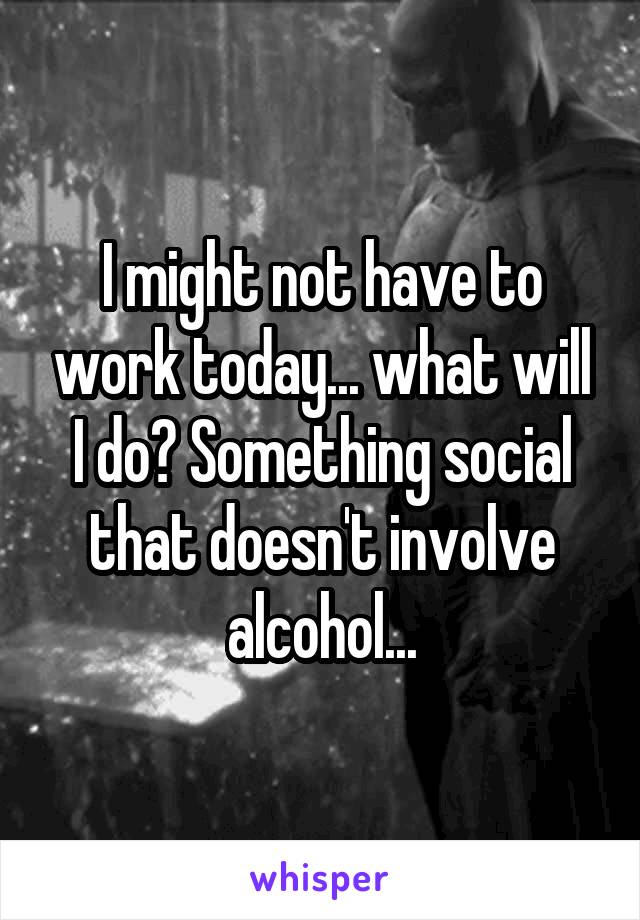 I might not have to work today... what will I do? Something social that doesn't involve alcohol...