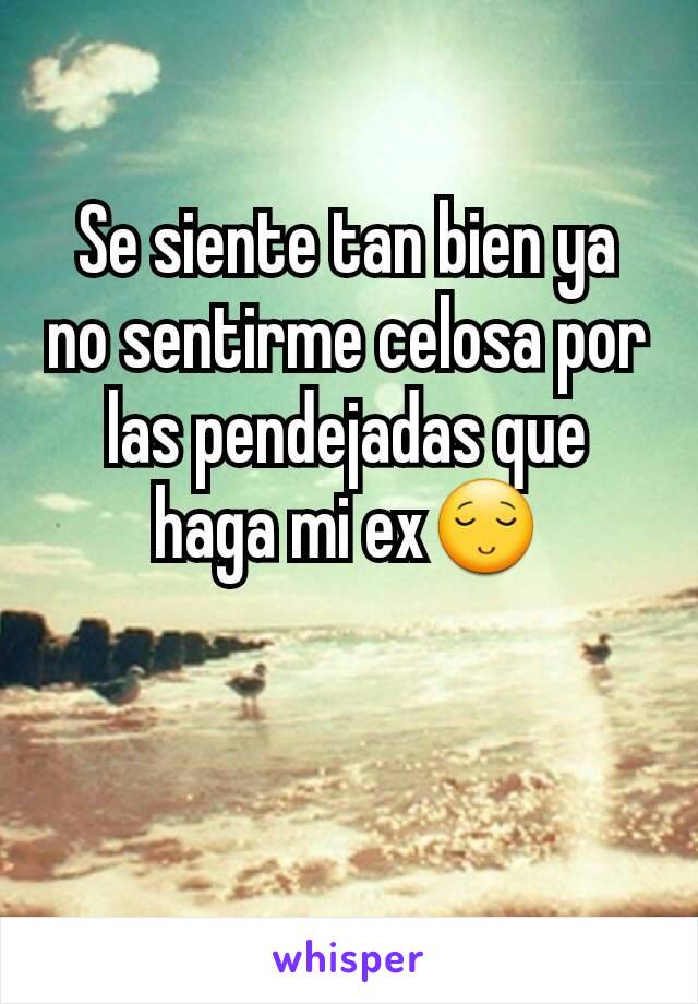 Se siente tan bien ya no sentirme celosa por las pendejadas que haga mi ex😌