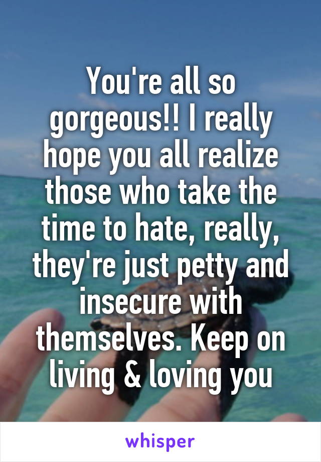 You're all so gorgeous!! I really hope you all realize those who take the time to hate, really, they're just petty and insecure with themselves. Keep on living & loving you