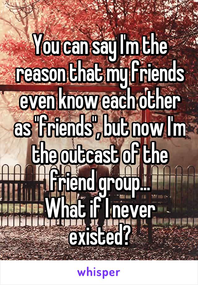 You can say I'm the reason that my friends even know each other as "friends", but now I'm the outcast of the friend group...
What if I never existed?