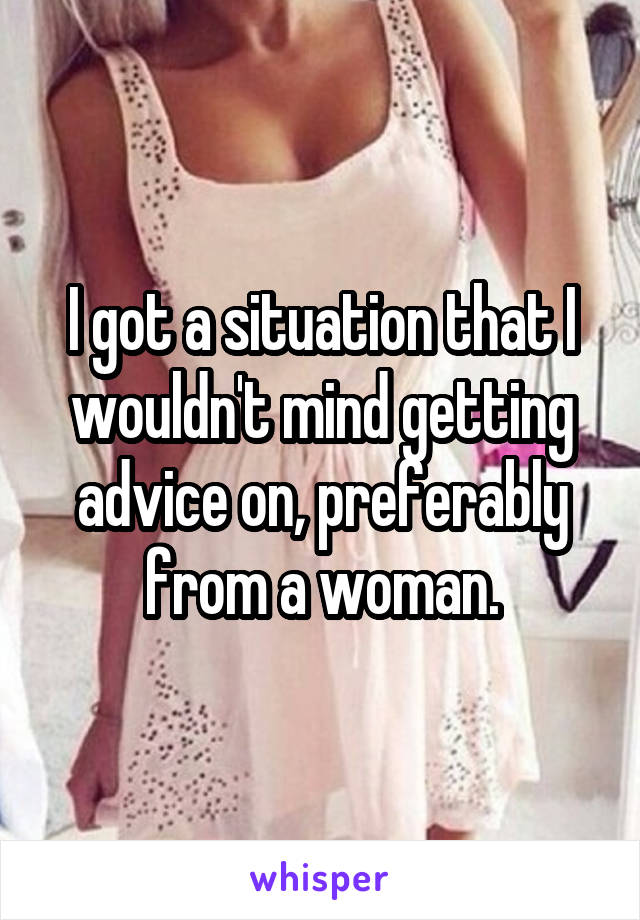 I got a situation that I wouldn't mind getting advice on, preferably from a woman.