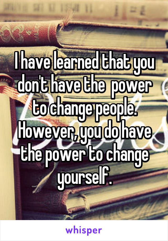 I have learned that you don't have the  power to change people. However, you do have the power to change yourself.