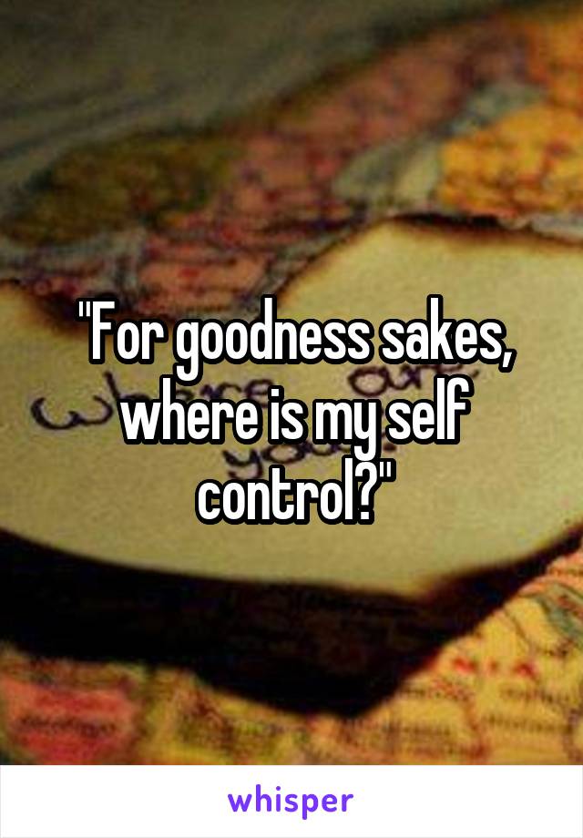 "For goodness sakes, where is my self control?"