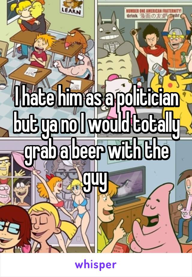 I hate him as a politician but ya no I would totally grab a beer with the guy 