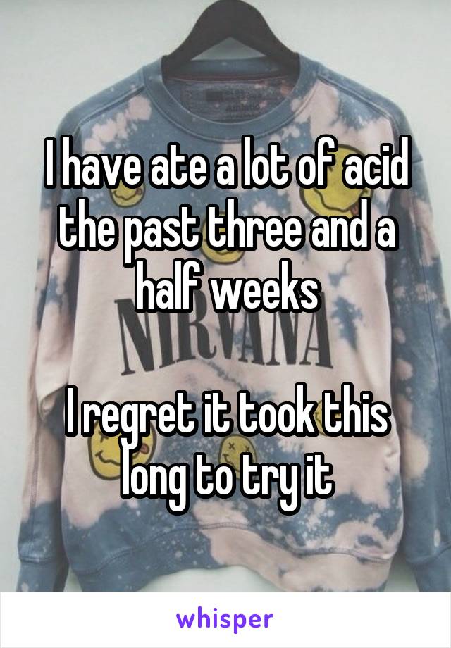 I have ate a lot of acid the past three and a half weeks

I regret it took this long to try it