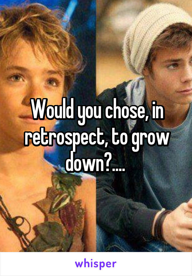 Would you chose, in retrospect, to grow down?.... 