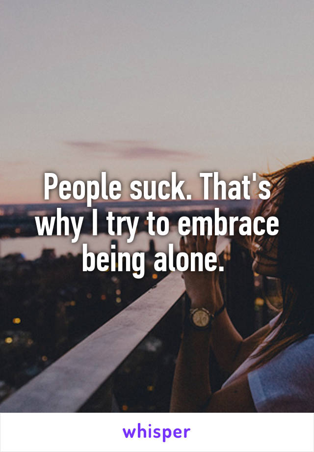 People suck. That's why I try to embrace being alone. 