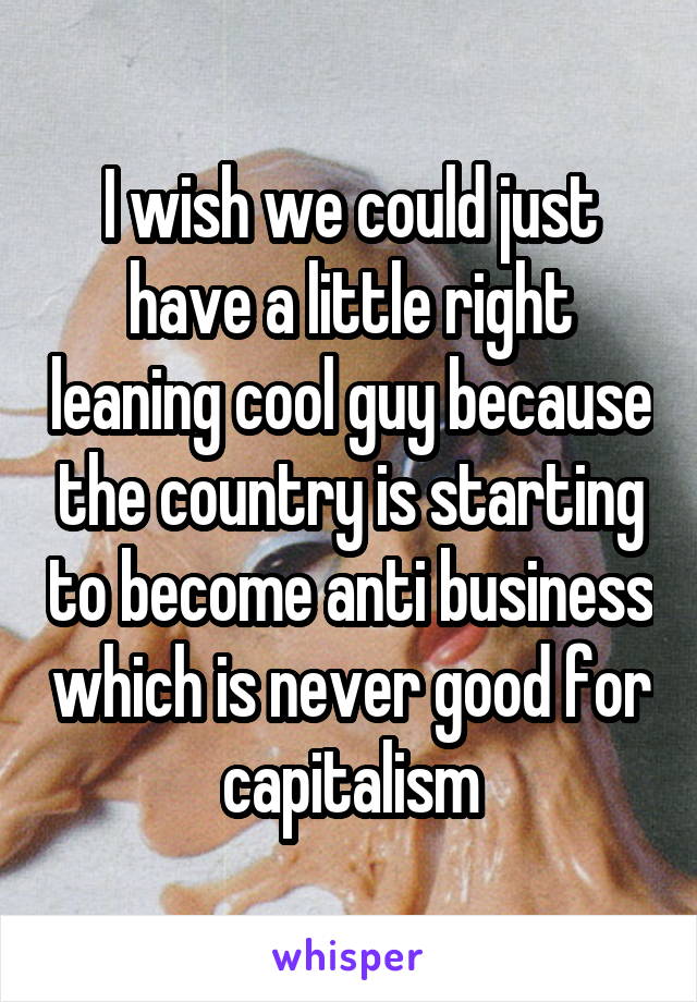 I wish we could just have a little right leaning cool guy because the country is starting to become anti business which is never good for capitalism