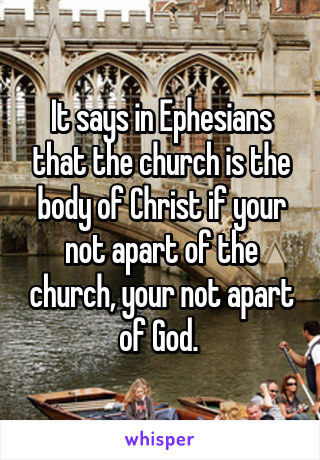 It says in Ephesians that the church is the body of Christ if your not apart of the church, your not apart of God. 