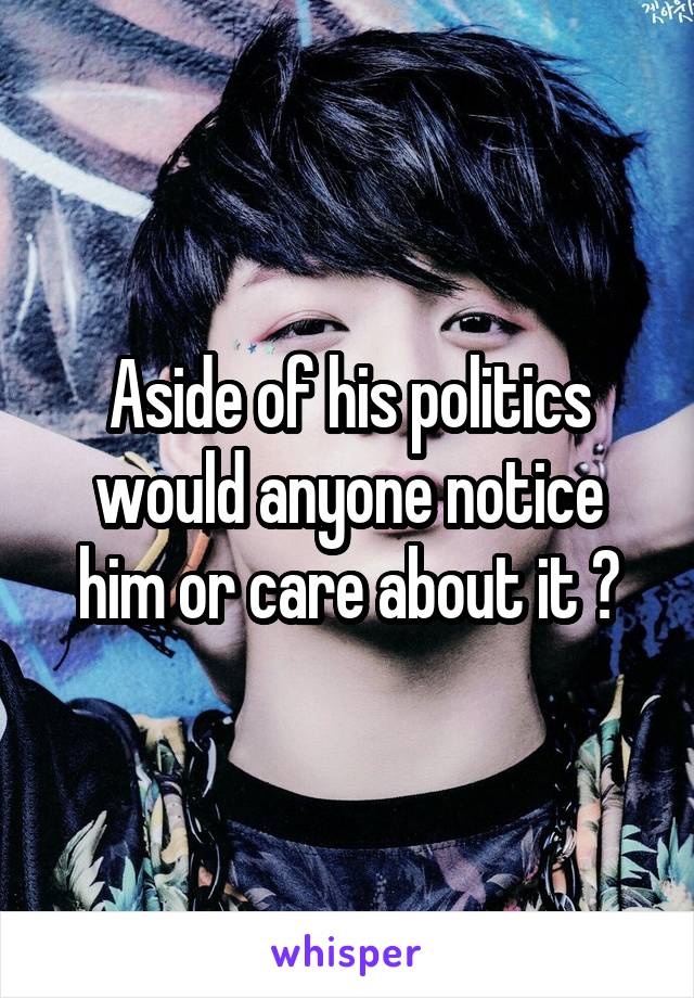 Aside of his politics would anyone notice him or care about it ?