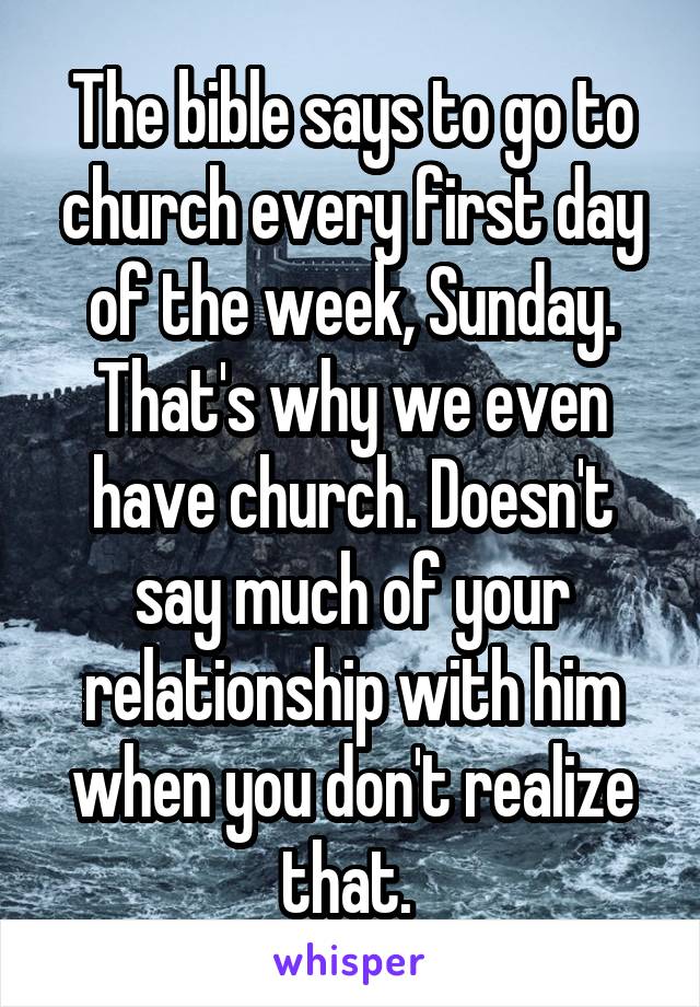 The bible says to go to church every first day of the week, Sunday. That's why we even have church. Doesn't say much of your relationship with him when you don't realize that. 