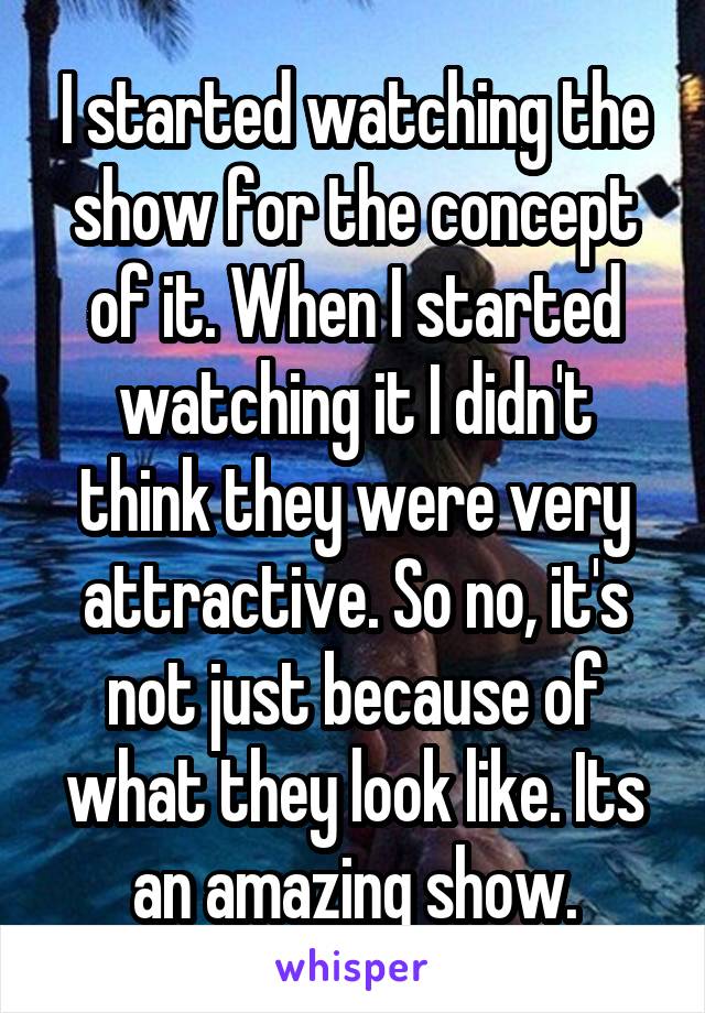 I started watching the show for the concept of it. When I started watching it I didn't think they were very attractive. So no, it's not just because of what they look like. Its an amazing show.