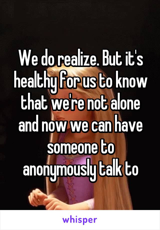 We do realize. But it's healthy for us to know that we're not alone and now we can have someone to anonymously talk to
