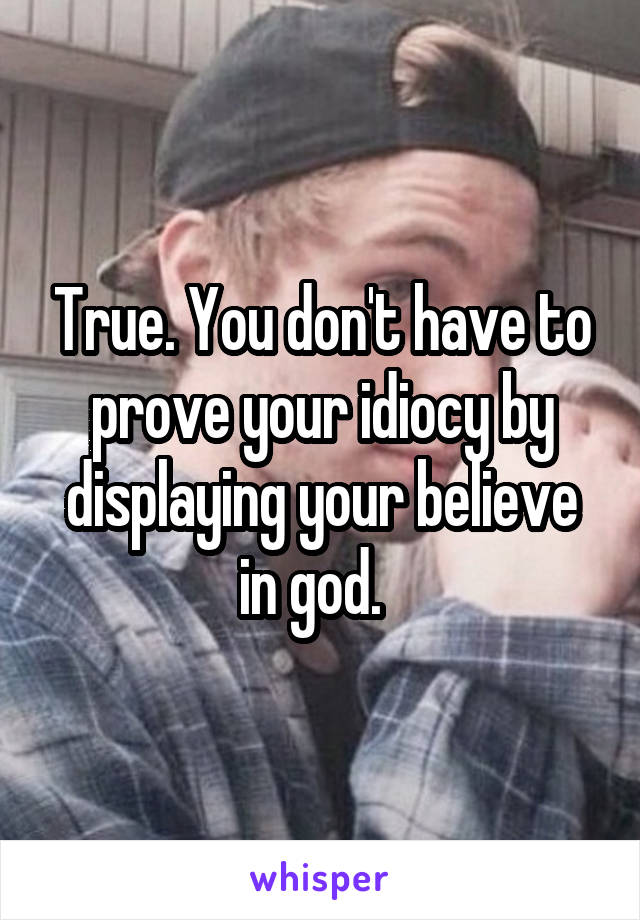 True. You don't have to prove your idiocy by displaying your believe in god.  