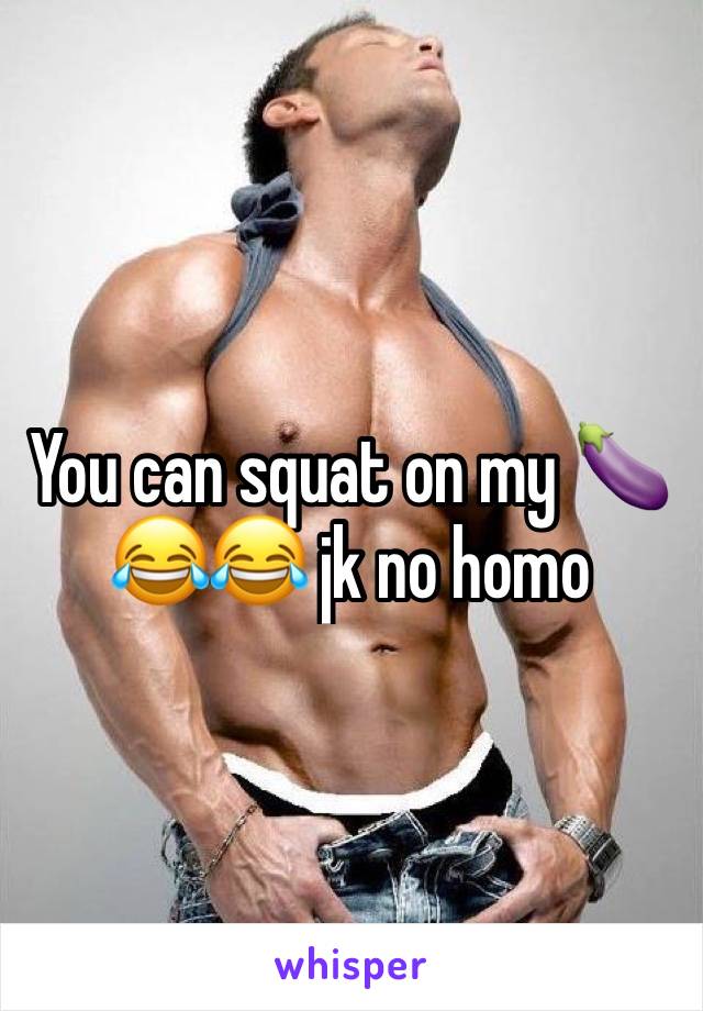 You can squat on my 🍆 😂😂 jk no homo