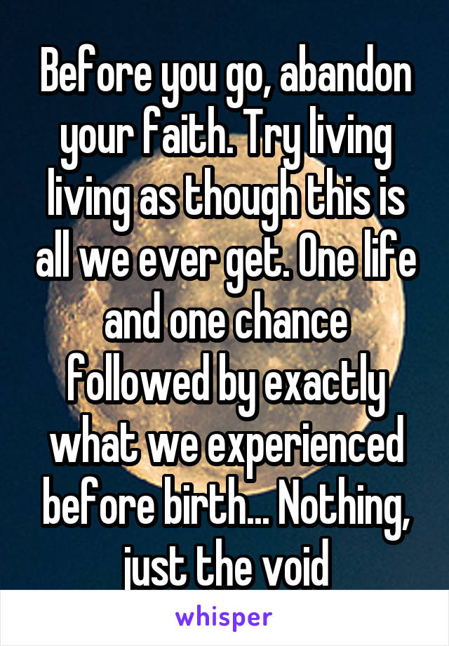 Before you go, abandon your faith. Try living living as though this is all we ever get. One life and one chance followed by exactly what we experienced before birth... Nothing, just the void