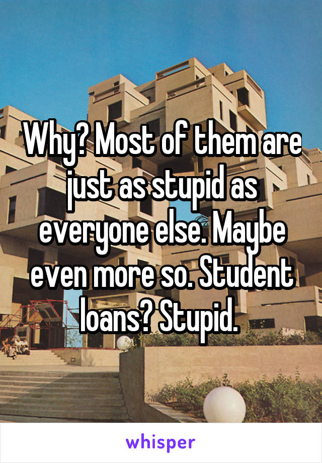 Why? Most of them are just as stupid as everyone else. Maybe even more so. Student loans? Stupid. 