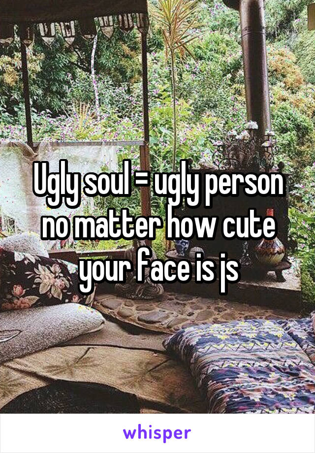 Ugly soul = ugly person no matter how cute your face is js