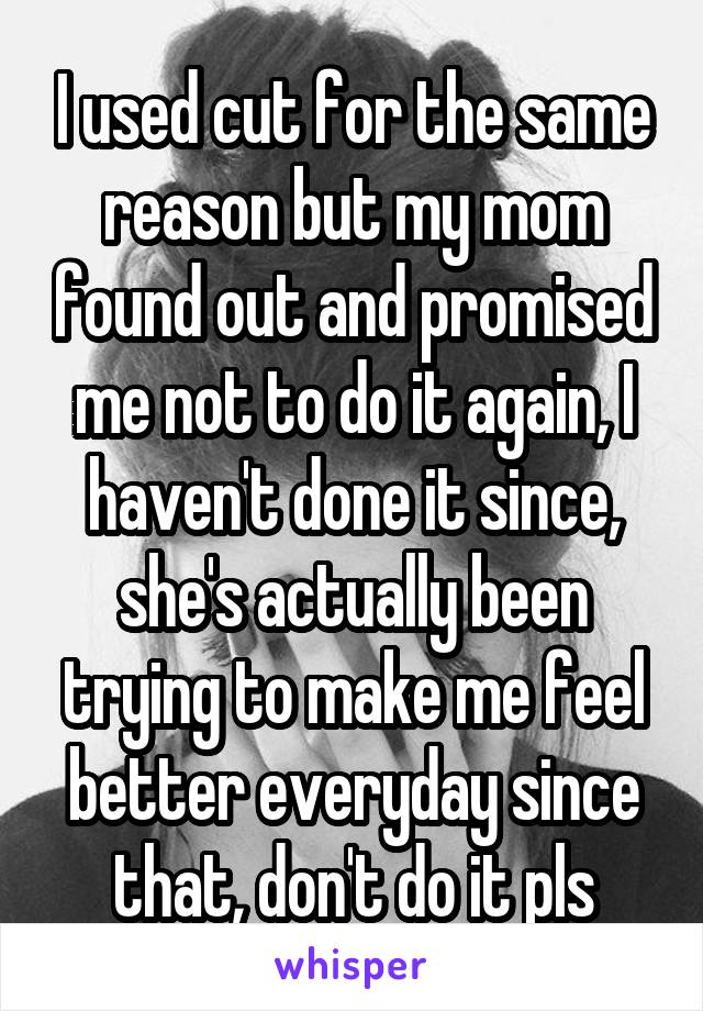 I used cut for the same reason but my mom found out and promised me not to do it again, I haven't done it since, she's actually been trying to make me feel better everyday since that, don't do it pls