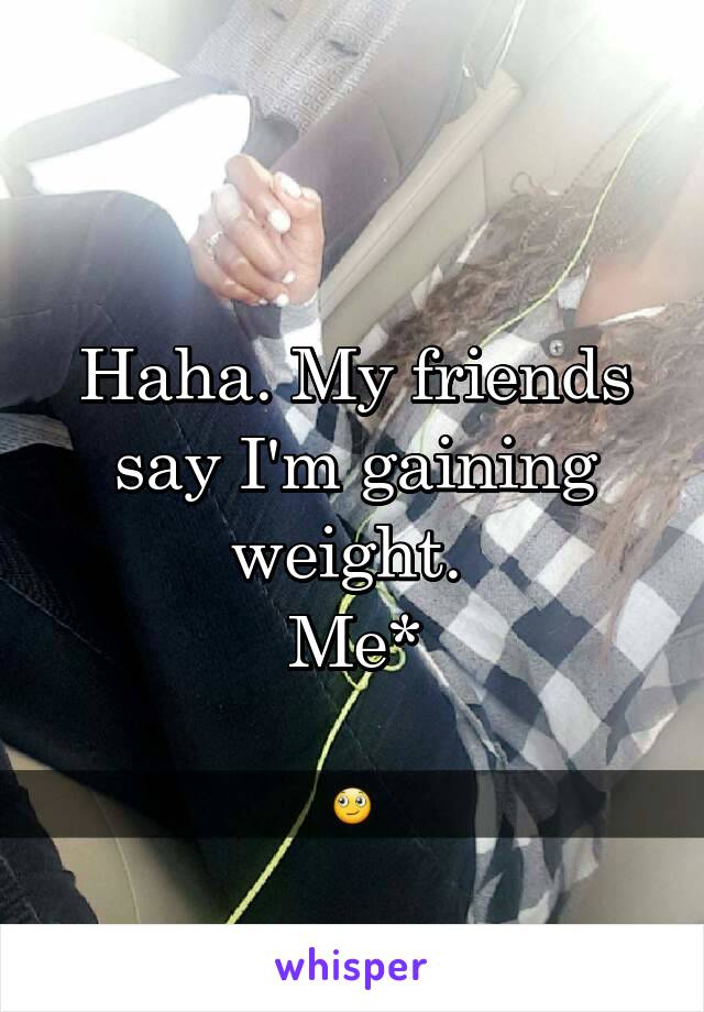 Haha. My friends say I'm gaining weight. 
Me*