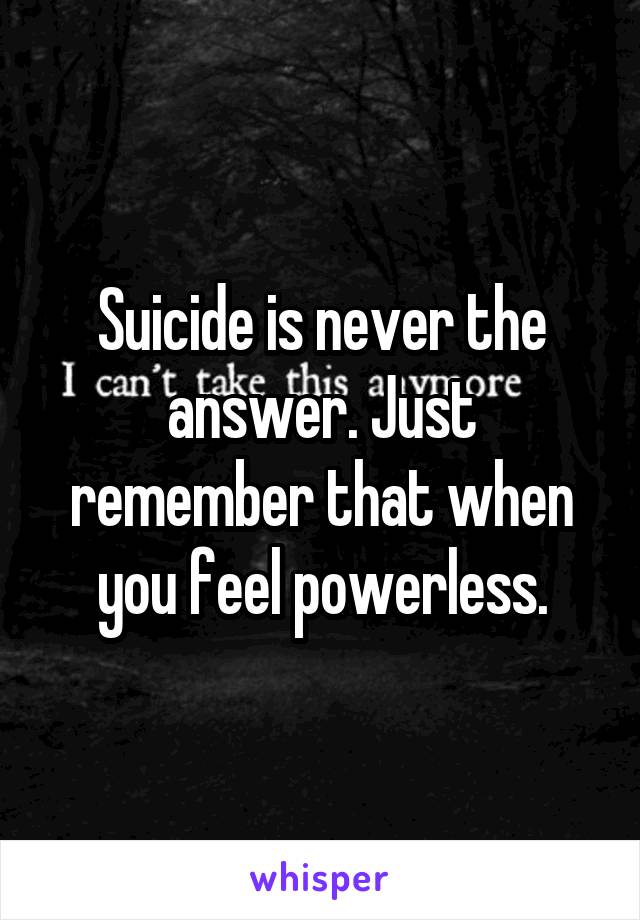 Suicide is never the answer. Just remember that when you feel powerless.