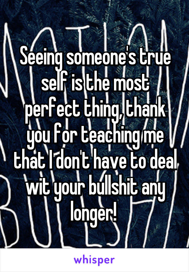 Seeing someone's true self is the most perfect thing, thank you for teaching me that I don't have to deal wit your bullshit any longer! 