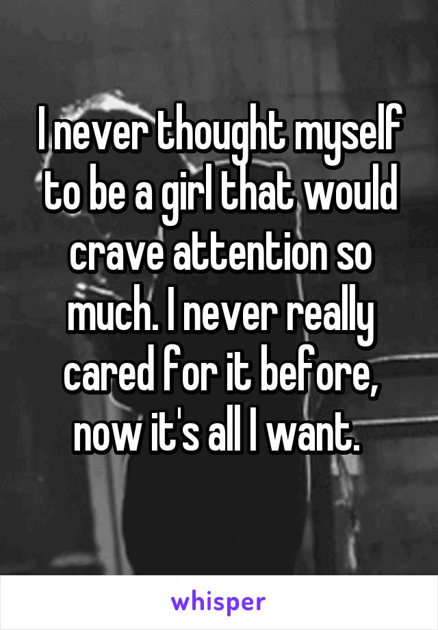 I never thought myself to be a girl that would crave attention so much. I never really cared for it before, now it's all I want. 
