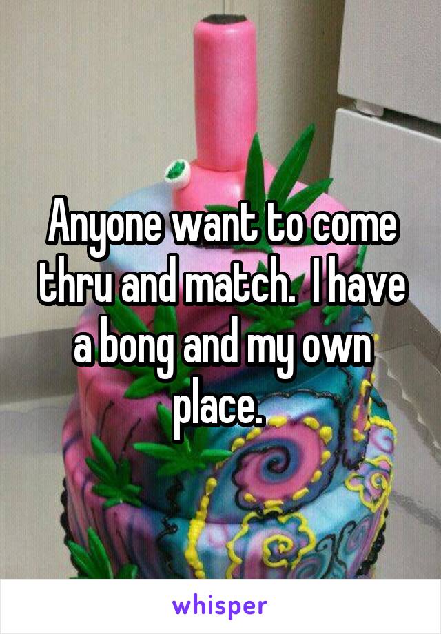 Anyone want to come thru and match.  I have a bong and my own place. 