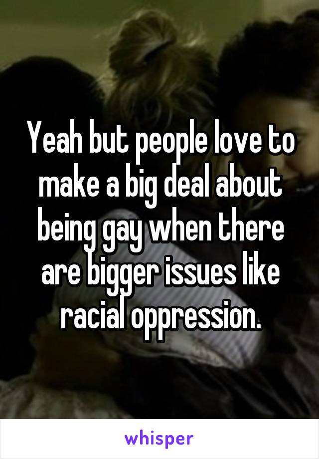 Yeah but people love to make a big deal about being gay when there are bigger issues like racial oppression.