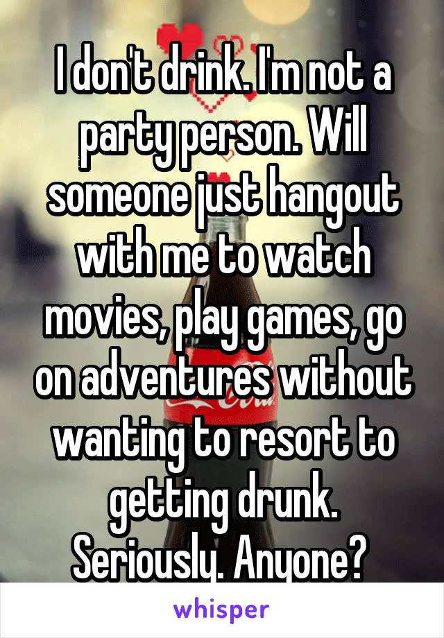 I don't drink. I'm not a party person. Will someone just hangout with me to watch movies, play games, go on adventures without wanting to resort to getting drunk. Seriously. Anyone? 