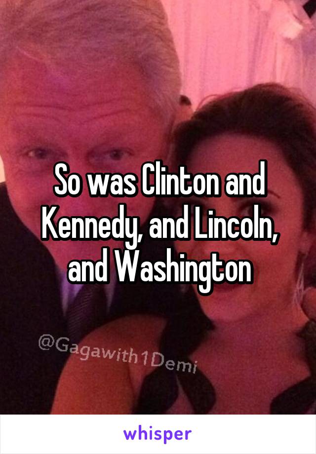 So was Clinton and Kennedy, and Lincoln, and Washington