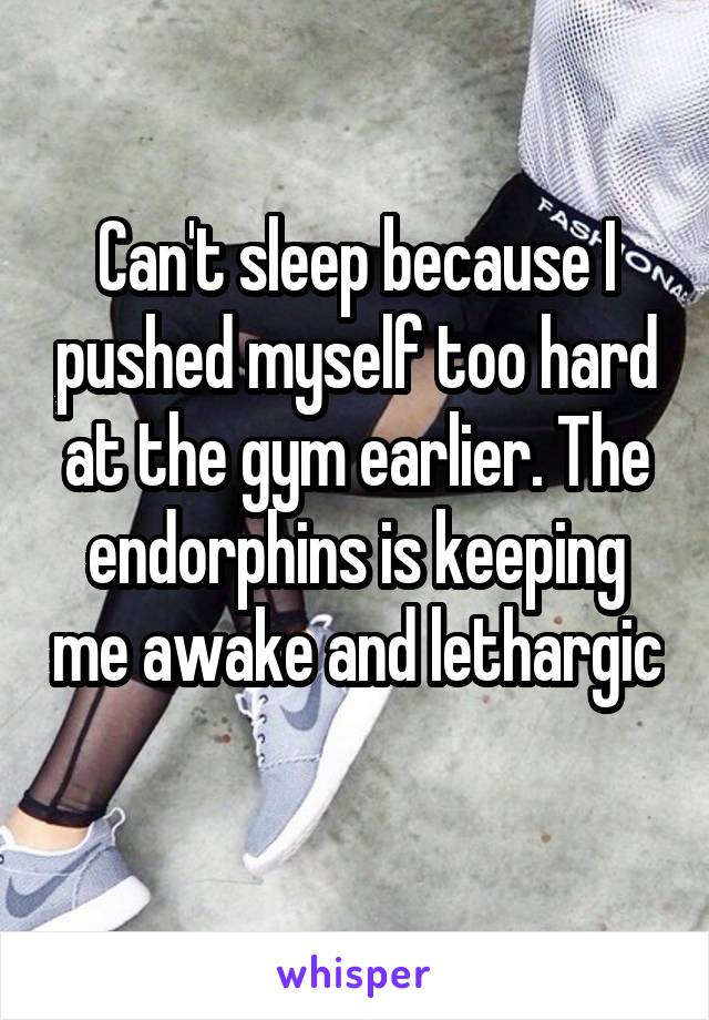 Can't sleep because I pushed myself too hard at the gym earlier. The endorphins is keeping me awake and lethargic 