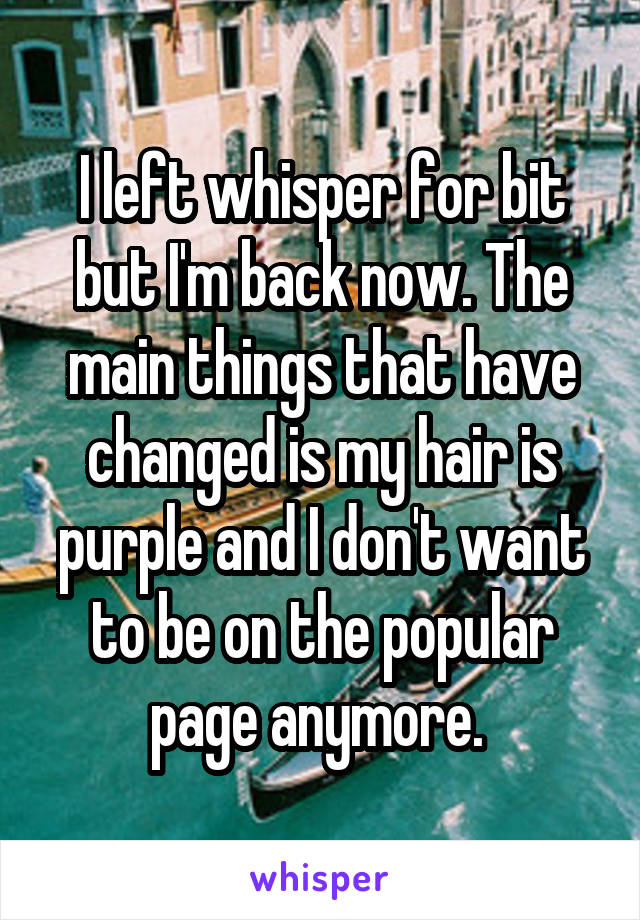 I left whisper for bit but I'm back now. The main things that have changed is my hair is purple and I don't want to be on the popular page anymore. 