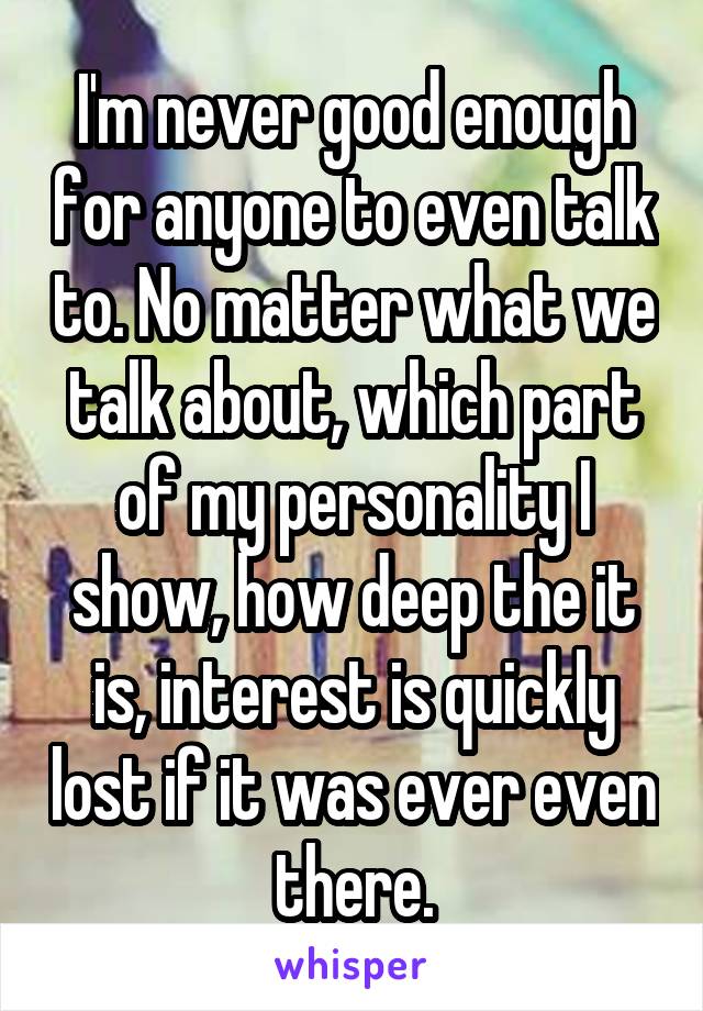 I'm never good enough for anyone to even talk to. No matter what we talk about, which part of my personality I show, how deep the it is, interest is quickly lost if it was ever even there.