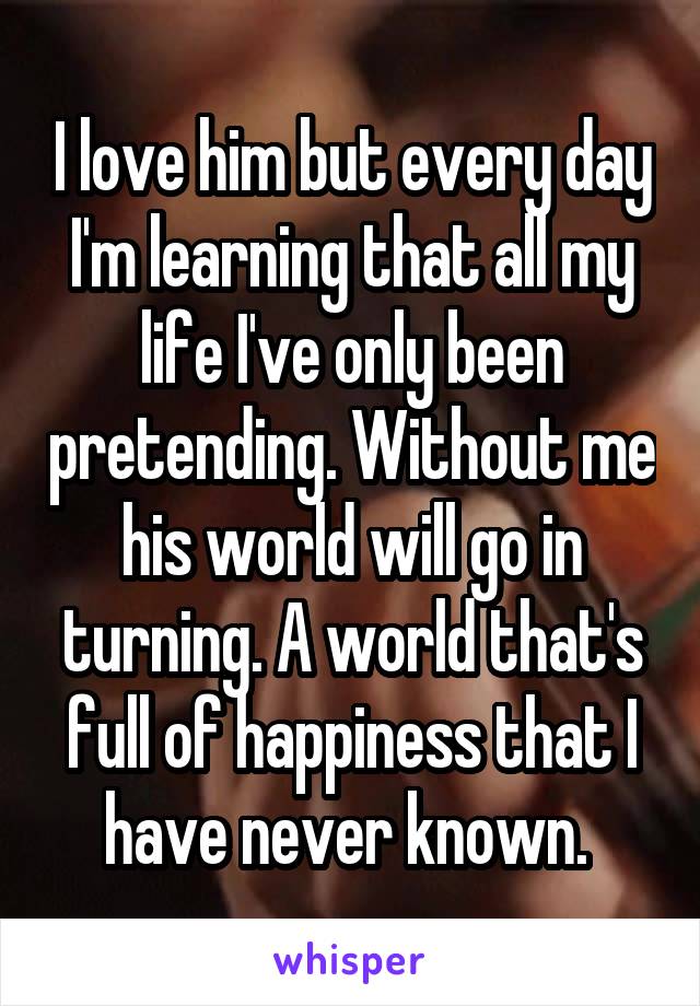 I love him but every day I'm learning that all my life I've only been pretending. Without me his world will go in turning. A world that's full of happiness that I have never known. 