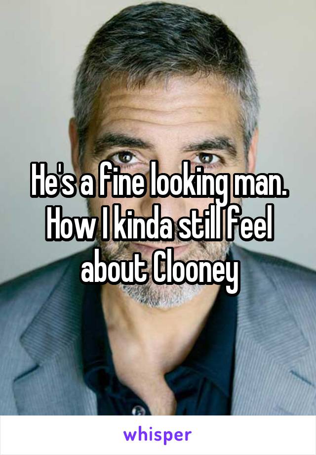 He's a fine looking man. How I kinda still feel about Clooney