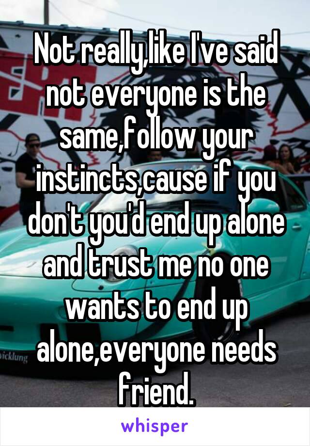 Not really,like I've said not everyone is the same,follow your instincts,cause if you don't you'd end up alone and trust me no one wants to end up alone,everyone needs friend.