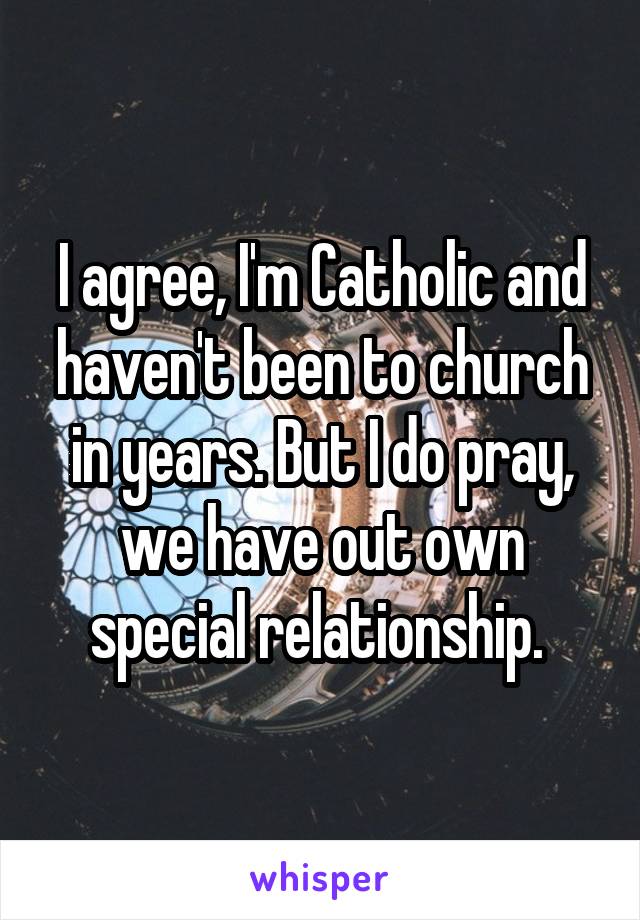 I agree, I'm Catholic and haven't been to church in years. But I do pray, we have out own special relationship. 