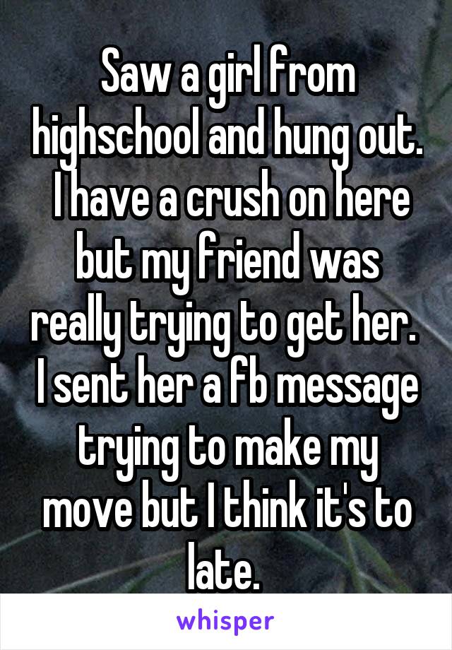 Saw a girl from highschool and hung out.  I have a crush on here but my friend was really trying to get her.  I sent her a fb message trying to make my move but I think it's to late. 