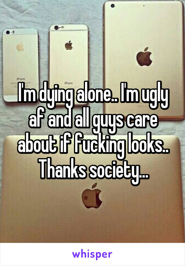 I'm dying alone.. I'm ugly af and all guys care about if fucking looks.. Thanks society...