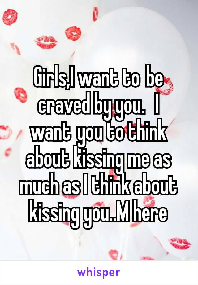 Girls,I want to be craved by you.  I want you to think about kissing me as much as I think about kissing you..M here