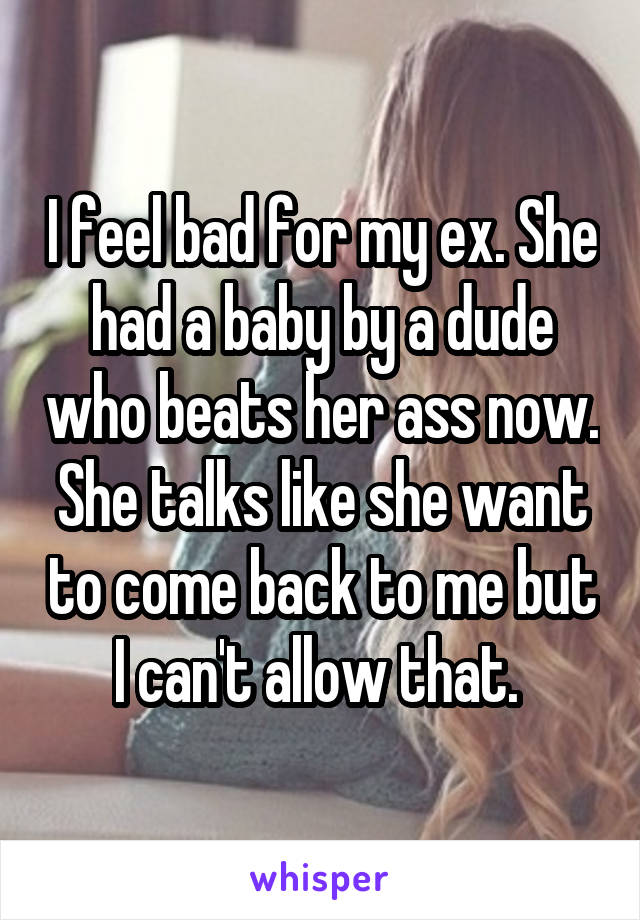 I feel bad for my ex. She had a baby by a dude who beats her ass now. She talks like she want to come back to me but I can't allow that. 