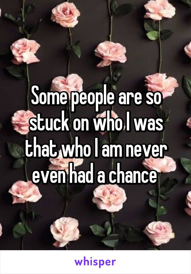 Some people are so stuck on who I was that who I am never even had a chance 