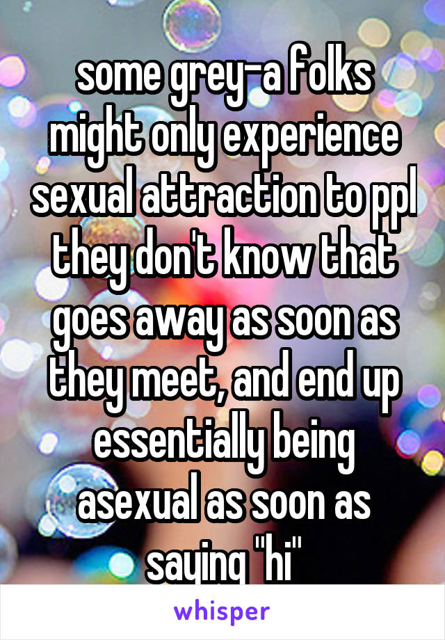 some grey-a folks might only experience sexual attraction to ppl they don't know that goes away as soon as they meet, and end up essentially being asexual as soon as saying "hi"